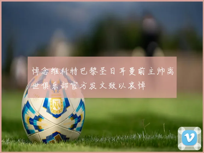 悼念维科特巴黎圣日耳曼前主帅离世俱乐部官方发文致以哀悼