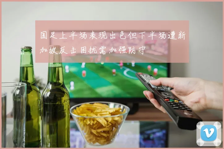 国足上半场表现出色但下半场遭新加坡反击困扰需加强防守