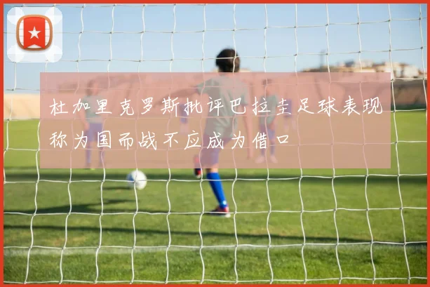 杜加里克罗斯批评巴拉圭足球表现称为国而战不应成为借口