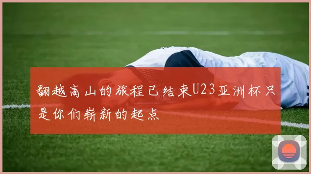 翻越高山的旅程已结束U23亚洲杯只是你们崭新的起点