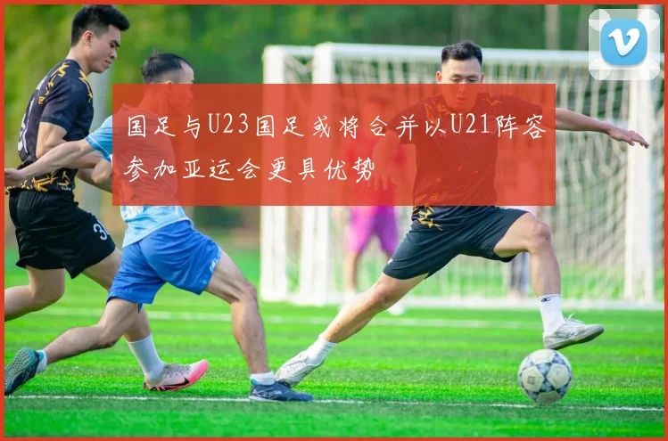 国足与U23国足或将合并以U21阵容参加亚运会更具优势