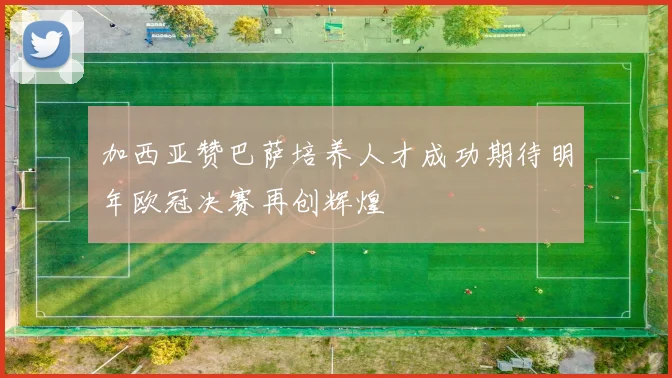 加西亚赞巴萨培养人才成功期待明年欧冠决赛再创辉煌