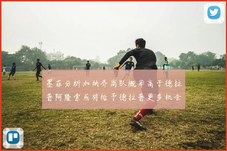 墨菲分析加纳乔离队概率高于德拉普阿隆索或将给予德拉普更多机会