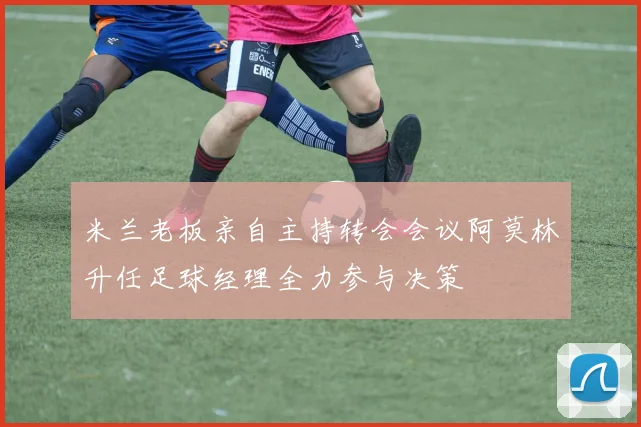 米兰老板亲自主持转会会议阿莫林升任足球经理全力参与决策