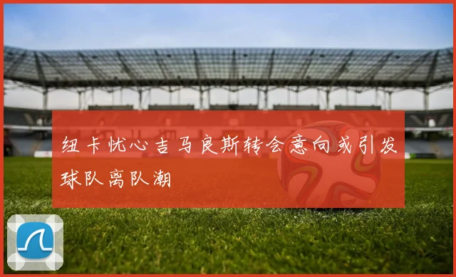 纽卡忧心吉马良斯转会意向或引发球队离队潮