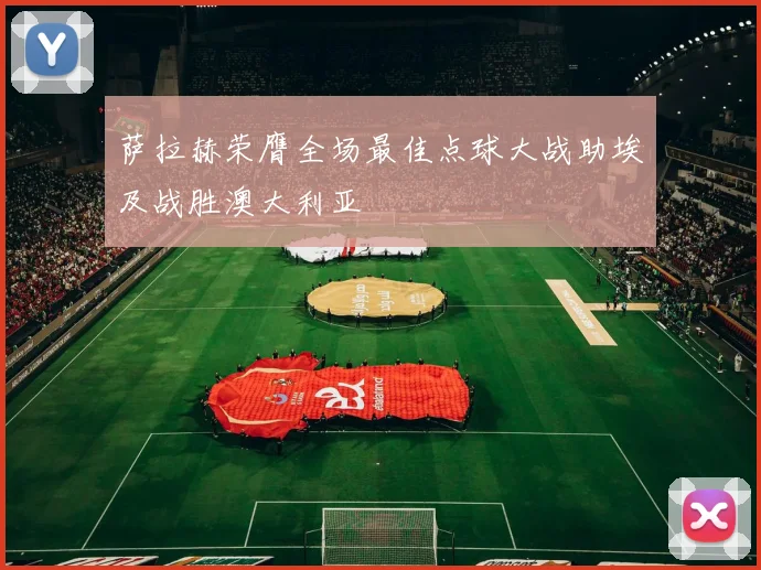 萨拉赫荣膺全场最佳点球大战助埃及战胜澳大利亚