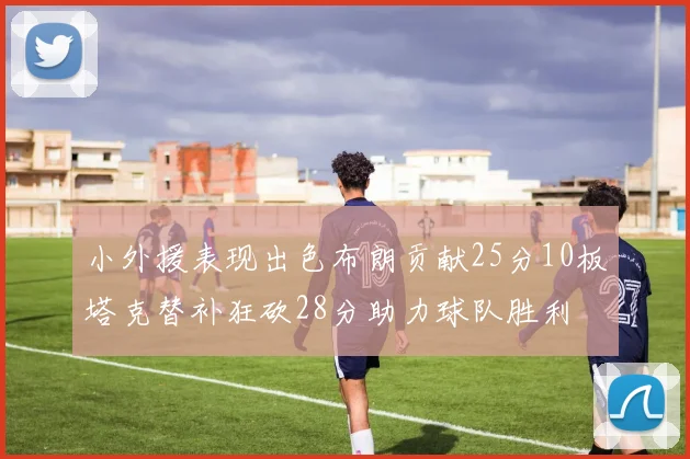 小外援表现出色布朗贡献25分10板塔克替补狂砍28分助力球队胜利