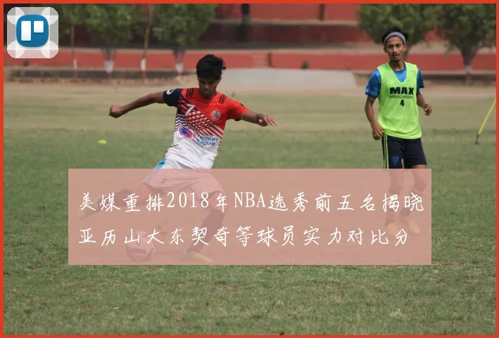 美媒重排2018年NBA选秀前五名揭晓亚历山大东契奇等球员实力对比分析