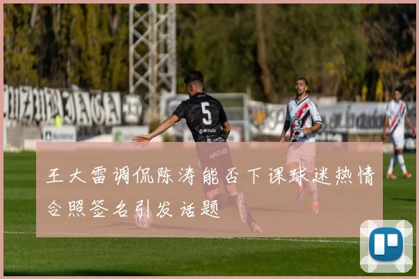 王大雷调侃陈涛能否下课球迷热情合照签名引发话题