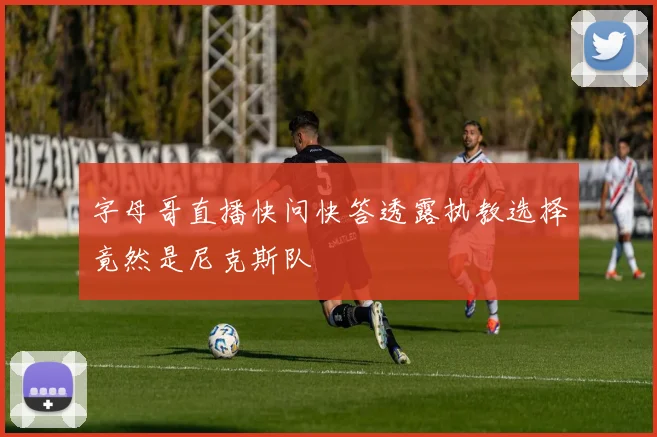 字母哥直播快问快答透露执教选择竟然是尼克斯队