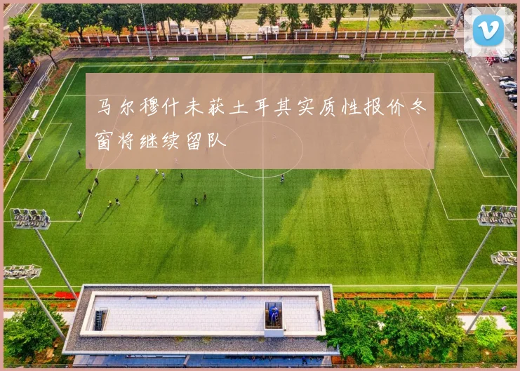 马尔穆什未获土耳其实质性报价冬窗将继续留队