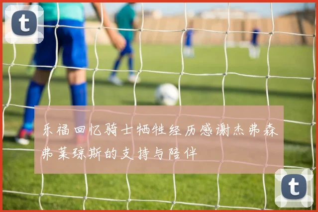乐福回忆骑士牺牲经历感谢杰弗森弗莱琼斯的支持与陪伴
